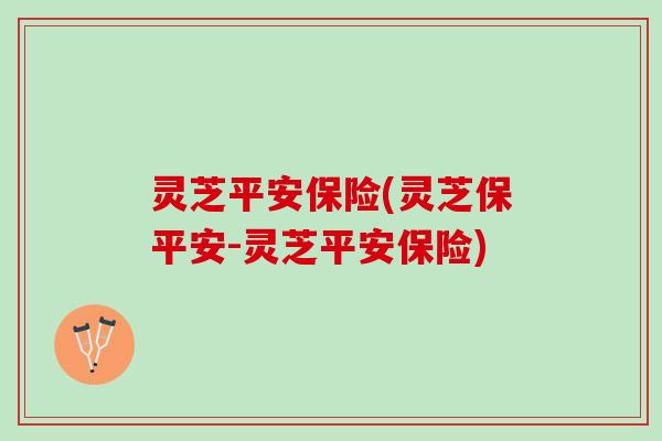 灵芝平安保险(灵芝保平安-灵芝平安保险) 灵芝平安保险(灵芝保平安-灵芝平安保险)