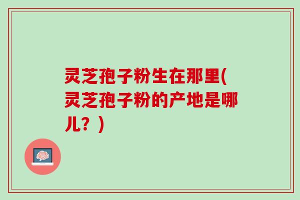 灵芝孢子粉生在那里(灵芝孢子粉的产地是哪儿？)