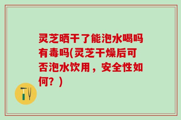 灵芝晒干了能泡水喝吗有毒吗(灵芝干燥后可否泡水饮用，安全性如何？)