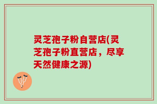 灵芝孢子粉自营店(灵芝孢子粉直营店，尽享天然健康之源)
