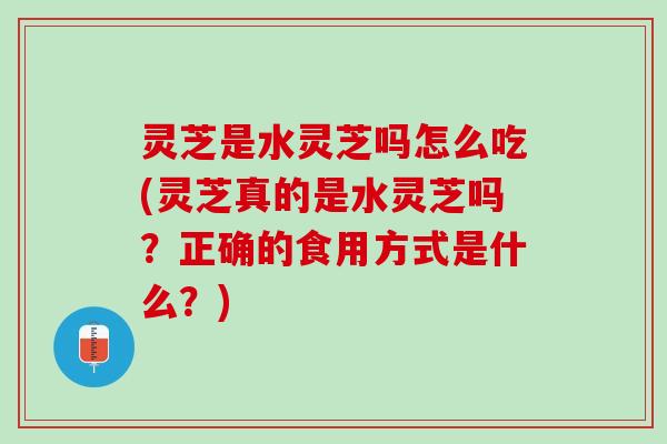灵芝是水灵芝吗怎么吃(灵芝真的是水灵芝吗？正确的食用方式是什么？)