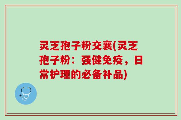 灵芝孢子粉交襄(灵芝孢子粉：强健免疫，日常护理的必备补品)