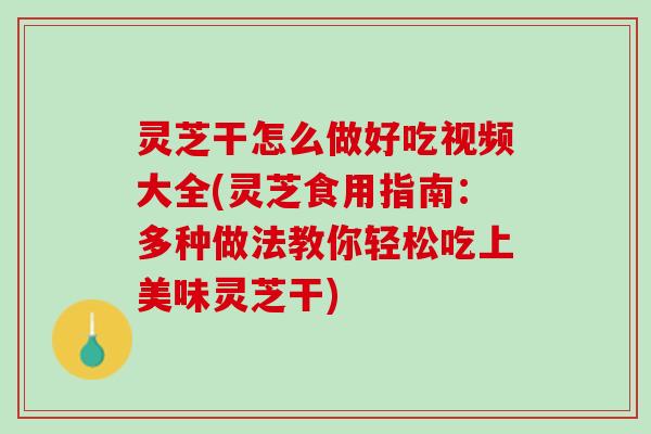 灵芝干怎么做好吃视频大全(灵芝食用指南：多种做法教你轻松吃上美味灵芝干)