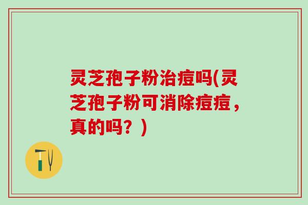 灵芝孢子粉治痘吗(灵芝孢子粉可消除痘痘，真的吗？)