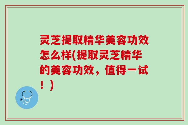 灵芝提取精华美容功效怎么样(提取灵芝精华的美容功效，值得一试！)