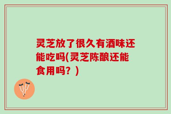 灵芝放了很久有酒味还能吃吗(灵芝陈酿还能食用吗？)