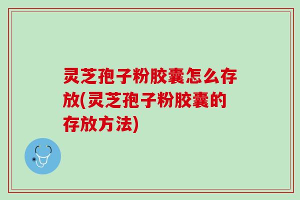 灵芝孢子粉胶囊怎么存放(灵芝孢子粉胶囊的存放方法)