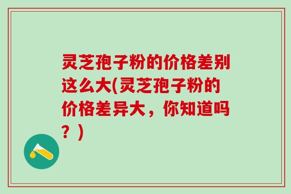 灵芝孢子粉的价格差别这么大(灵芝孢子粉的价格差异大，你知道吗？)
