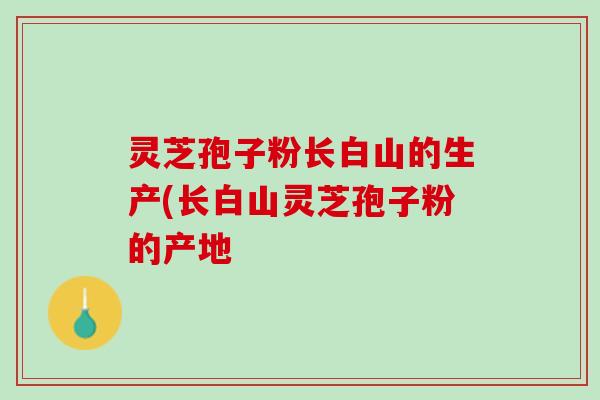 灵芝孢子粉长白山的生产(长白山灵芝孢子粉的产地