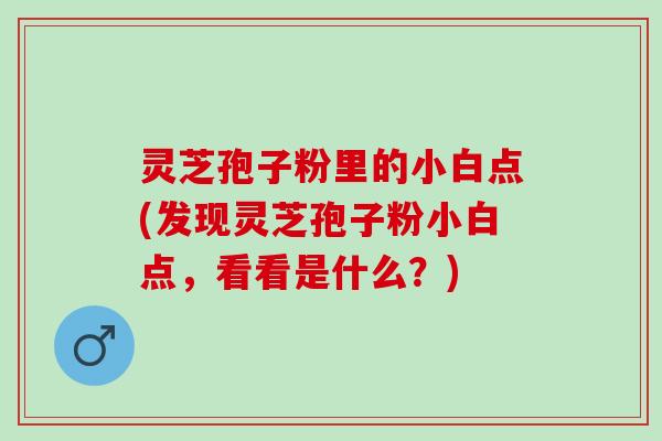 灵芝孢子粉里的小白点(发现灵芝孢子粉小白点，看看是什么？)