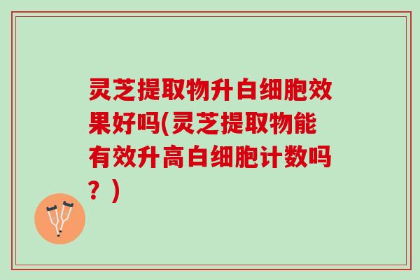 灵芝提取物升效果好吗(灵芝提取物能有效升高计数吗?) 灵芝提取物升效果好吗(灵芝提取物能有效升高计数吗?)