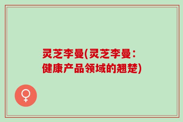 灵芝李曼(灵芝李曼：健康产品领域的翘楚)