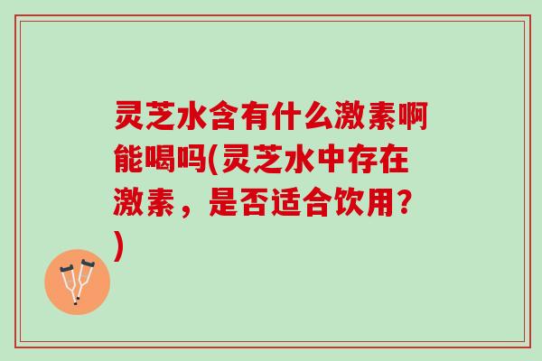 灵芝水含有什么激素啊能喝吗(灵芝水中存在激素，是否适合饮用？)