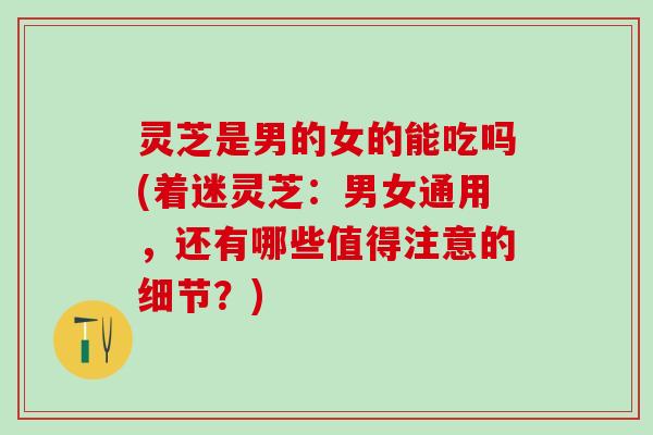 灵芝是男的女的能吃吗(着迷灵芝：男女通用，还有哪些值得注意的细节？)