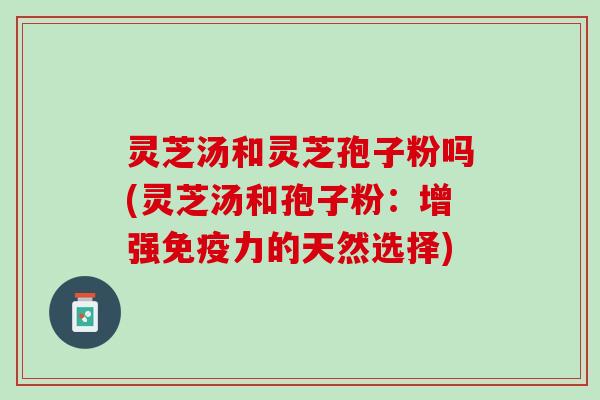 灵芝汤和灵芝孢子粉吗(灵芝汤和孢子粉：增强免疫力的天然选择)