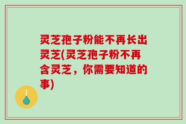 灵芝孢子粉能不再长出灵芝(灵芝孢子粉不再含灵芝，你需要知道的事)