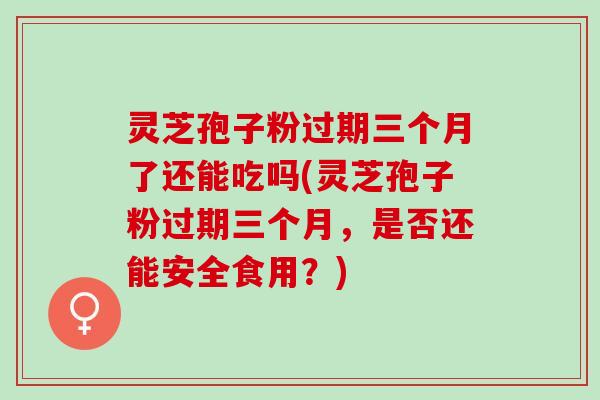 灵芝孢子粉过期三个月了还能吃吗(灵芝孢子粉过期三个月，是否还能安全食用？)