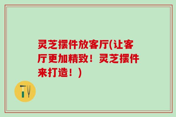 灵芝摆件放客厅(让客厅更加精致！灵芝摆件来打造！)