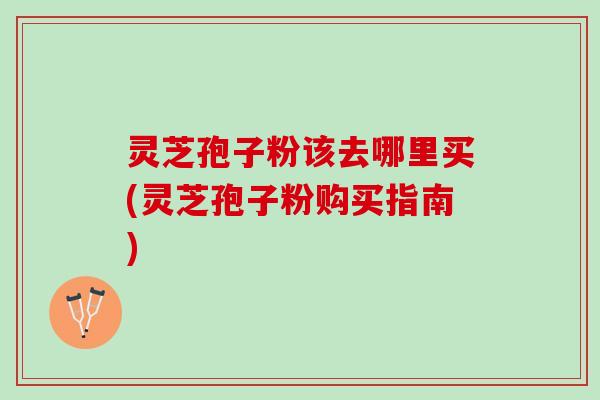 灵芝孢子粉该去哪里买(灵芝孢子粉购买指南) 灵芝孢子粉该去哪里买(灵芝孢子粉购买指南)