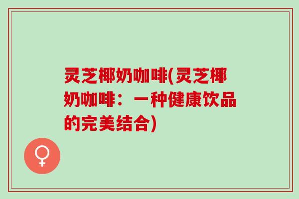 灵芝椰奶咖啡(灵芝椰奶咖啡：一种健康饮品的完美结合)
