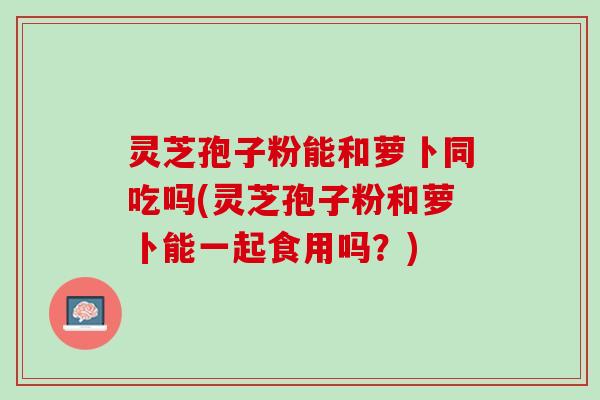 灵芝孢子粉能和萝卜同吃吗(灵芝孢子粉和萝卜能一起食用吗?) 灵芝孢子粉能和萝卜同吃吗(灵芝孢子粉和萝卜能一起食用吗?)