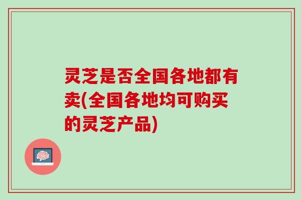 灵芝是否全国各地都有卖(全国各地均可购买的灵芝产品)