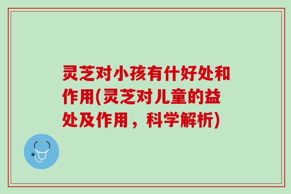 灵芝对小孩有什好处和作用(灵芝对儿童的益处及作用，科学解析)