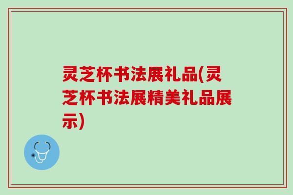 灵芝杯书法展礼品(灵芝杯书法展精美礼品展示)