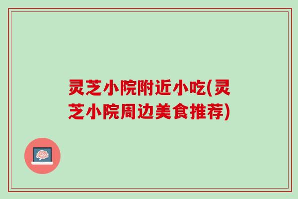 灵芝小院附近小吃(灵芝小院周边美食推荐)