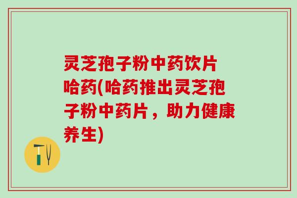 灵芝孢子粉饮片 哈药(哈药推出灵芝孢子粉片，助力健康养生)