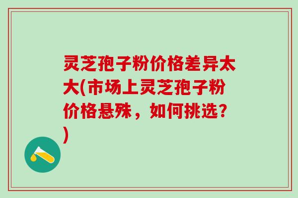 灵芝孢子粉价格差异太大(市场上灵芝孢子粉价格悬殊，如何挑选？)