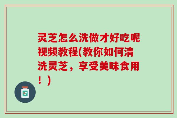 灵芝怎么洗做才好吃呢视频教程(教你如何清洗灵芝,享受美味食用!) 灵芝怎么洗做才好吃呢视频教程(教你如何清洗灵芝,享受美味食用!)