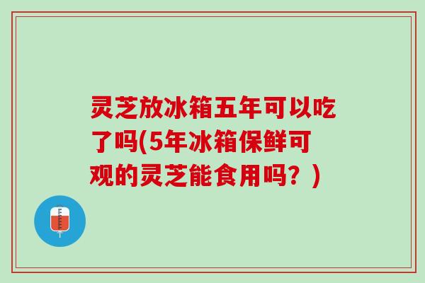 灵芝放冰箱五年可以吃了吗(5年冰箱保鲜可观的灵芝能食用吗？)