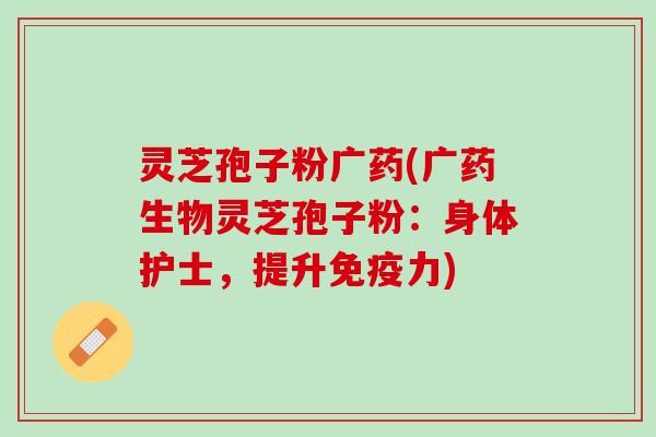 灵芝孢子粉广药(广药生物灵芝孢子粉:身体护士,提升免疫力) 灵芝孢子粉广药(广药生物灵芝孢子粉:身体护士,提升免疫力)
