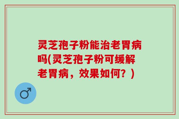 灵芝孢子粉能治老胃病吗(灵芝孢子粉可缓解老胃病，效果如何？)