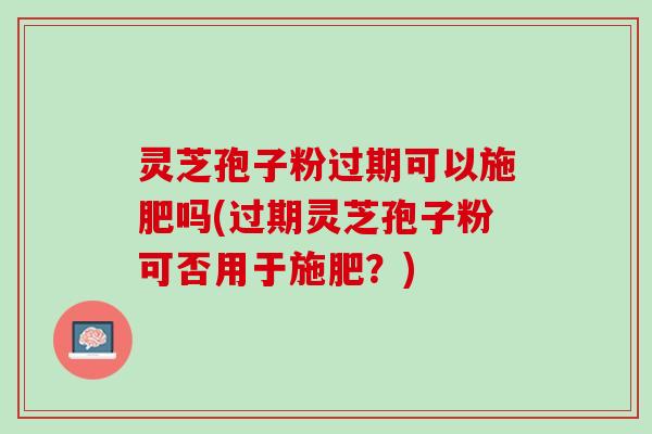 灵芝孢子粉过期可以施肥吗(过期灵芝孢子粉可否用于施肥？)