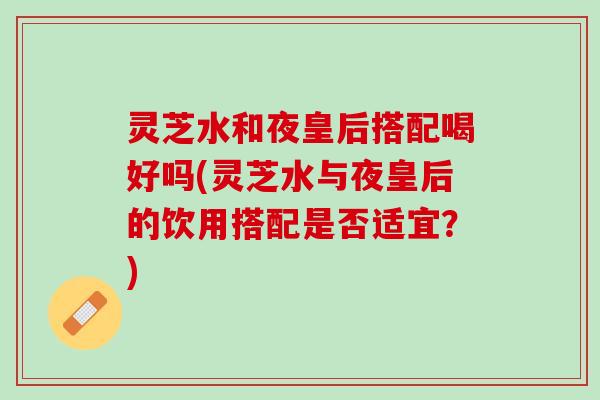 灵芝水和夜皇后搭配喝好吗(灵芝水与夜皇后的饮用搭配是否适宜?) 灵芝水和夜皇后搭配喝好吗(灵芝水与夜皇后的饮用搭配是否适宜?)