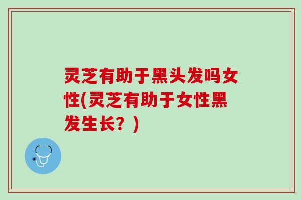 灵芝有助于黑头发吗女性(灵芝有助于女性黑发生长？)