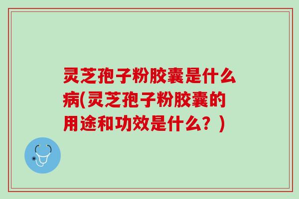 灵芝孢子粉胶囊是什么病(灵芝孢子粉胶囊的用途和功效是什么？)
