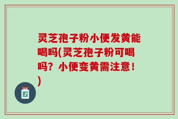 灵芝孢子粉小便发黄能喝吗(灵芝孢子粉可喝吗？小便变黄需注意！)