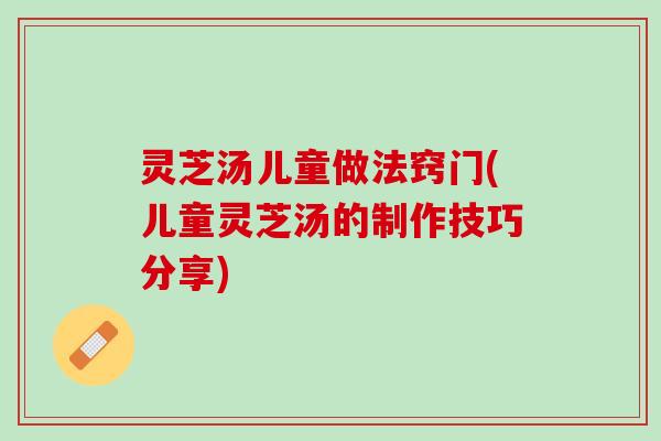 灵芝汤儿童做法窍门(儿童灵芝汤的制作技巧分享)