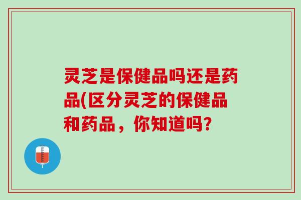 灵芝是保健品吗还是药品(区分灵芝的保健品和药品,你知道吗? 灵芝是保健品吗还是药品(区分灵芝的保健品和药品,你知道吗?