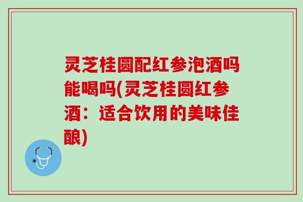 灵芝桂圆配红参泡酒吗能喝吗(灵芝桂圆红参酒:适合饮用的美味佳酿) 灵芝桂圆配红参泡酒吗能喝吗(灵芝桂圆红参酒:适合饮用的美味佳酿)