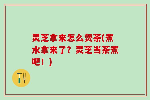 灵芝拿来怎么煲茶(煮水拿来了?灵芝当茶煮吧!) 灵芝拿来怎么煲茶(煮水拿来了?灵芝当茶煮吧!)