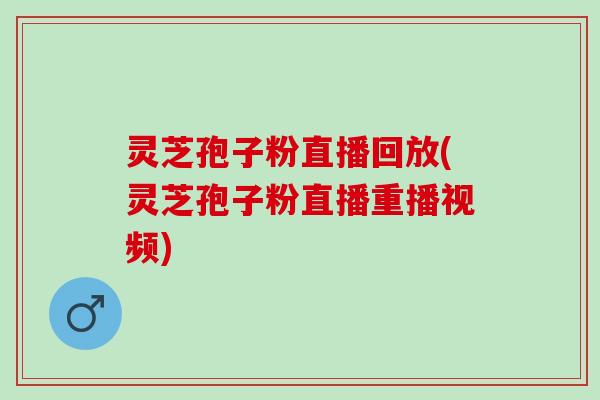 灵芝孢子粉直播回放(灵芝孢子粉直播重播视频) 灵芝孢子粉直播回放(灵芝孢子粉直播重播视频)
