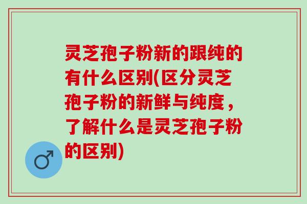 灵芝孢子粉新的跟纯的有什么区别(区分灵芝孢子粉的新鲜与纯度，了解什么是灵芝孢子粉的区别)