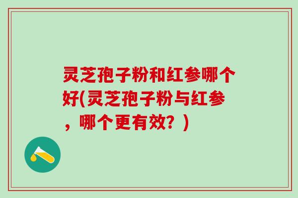 灵芝孢子粉和红参哪个好(灵芝孢子粉与红参，哪个更有效？)