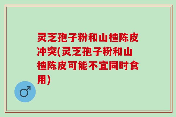 灵芝孢子粉和山楂陈皮冲突(灵芝孢子粉和山楂陈皮可能不宜同时食用)