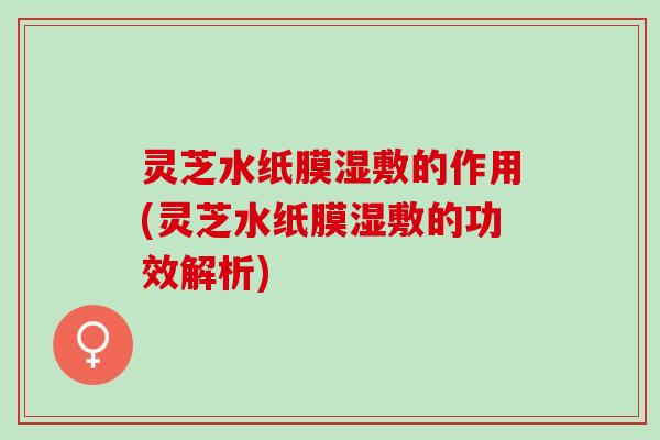 灵芝水纸膜湿敷的作用(灵芝水纸膜湿敷的功效解析)