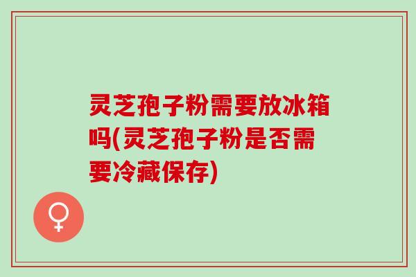 灵芝孢子粉需要放冰箱吗(灵芝孢子粉是否需要冷藏保存)